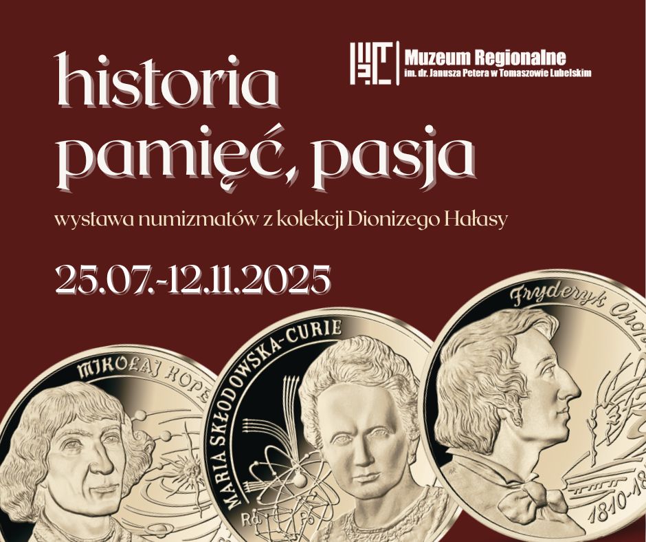 Plakat promujący wystawę numizmatyczną pt. „Historia, pamięć, pasja”, organizowaną przez Muzeum Regionalne im. dr. Janusza Petera w Tomaszowie Lubelskim. Opis wydarzenia: Wystawa prezentuje numizmaty z kolekcji Dionizego Hałasy. Czas trwania wystawy: 25 lipca – 12 listopada 2025 roku Tło plakatu: Bordowe, eleganckie tło z dużym, ozdobnym białym napisem: „historia, pamięć, pasja”. Niżej znajduje się dopisek: „wystawa numizmatów z kolekcji Dionizego Hałasy”. Na dole plakatu: Trzy złote monety z wizerunkami znanych postaci historycznych: Mikołaj Kopernik (z planetami w tle), Maria Skłodowska-Curie (z atomami i wzorami chemicznymi), Fryderyk Chopin (z klawiaturą fortepianu i nutami). Plakat ma charakter klasyczny i edukacyjny, zachęcający do zwiedzenia wystawy poświęconej historii, nauce i kulturze poprzez sztukę numizmatyki.